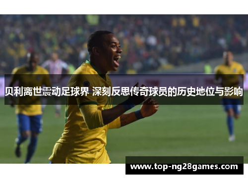 贝利离世震动足球界 深刻反思传奇球员的历史地位与影响