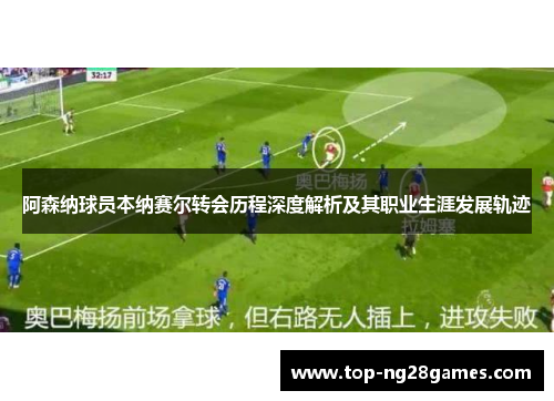 阿森纳球员本纳赛尔转会历程深度解析及其职业生涯发展轨迹