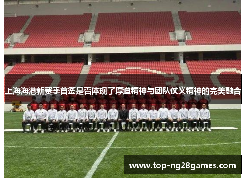 上海海港新赛季首签是否体现了厚道精神与团队仗义精神的完美融合