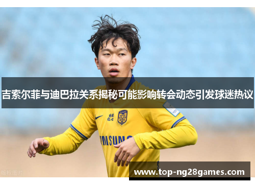 吉索尔菲与迪巴拉关系揭秘可能影响转会动态引发球迷热议