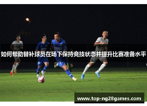 如何帮助替补球员在场下保持竞技状态并提升比赛准备水平