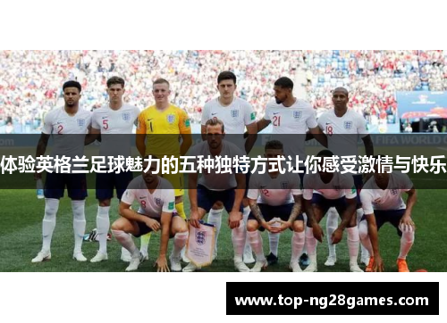 体验英格兰足球魅力的五种独特方式让你感受激情与快乐
