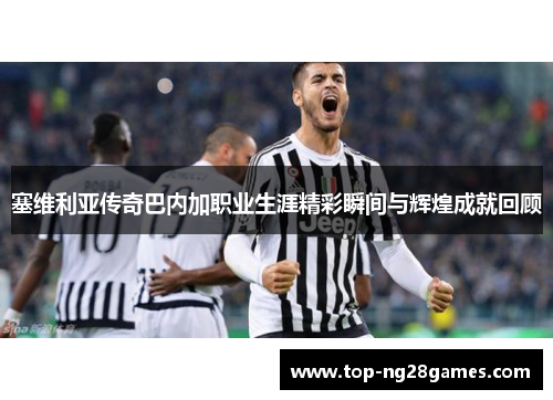 塞维利亚传奇巴内加职业生涯精彩瞬间与辉煌成就回顾