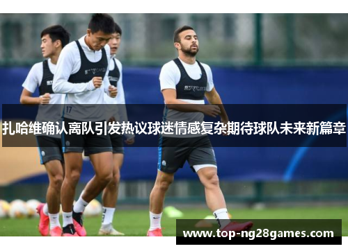 扎哈维确认离队引发热议球迷情感复杂期待球队未来新篇章