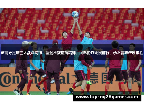 葡萄牙足球三大战斗精神：坚韧不拔拼搏精神、团队协作无畏前行、永不言弃逆境求胜