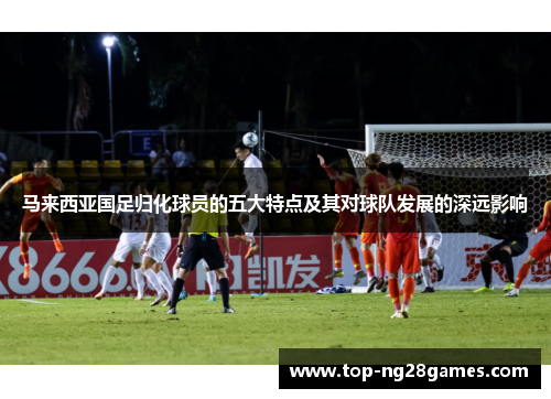马来西亚国足归化球员的五大特点及其对球队发展的深远影响
