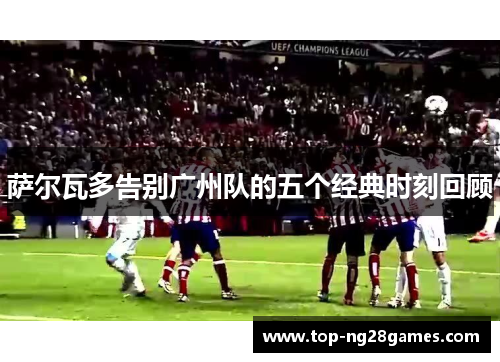 萨尔瓦多告别广州队的五个经典时刻回顾