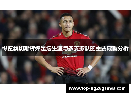 纵览桑切斯辉煌足坛生涯与多支球队的重要成就分析