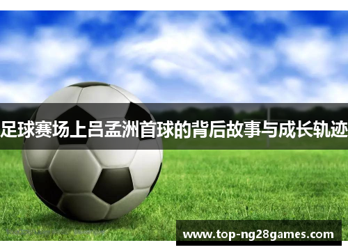 足球赛场上吕孟洲首球的背后故事与成长轨迹