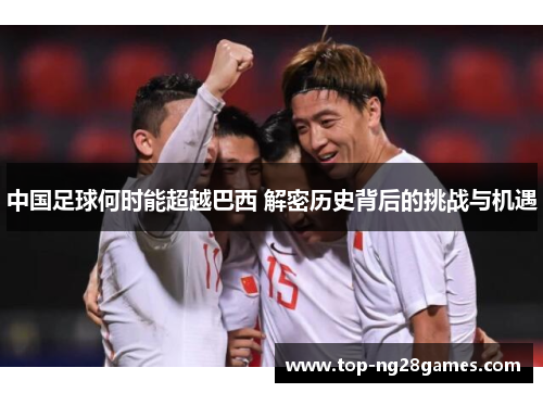 中国足球何时能超越巴西 解密历史背后的挑战与机遇 中国足球何时能超越巴西 解密历史背后的挑战与机遇