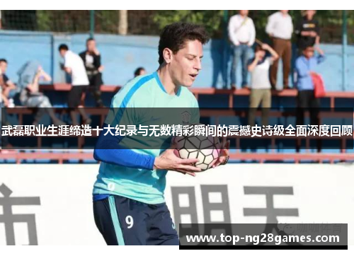 武磊职业生涯缔造十大纪录与无数精彩瞬间的震撼史诗级全面深度回顾 武磊职业生涯缔造十大纪录与无数精彩瞬间的震撼史诗级全面深度回顾