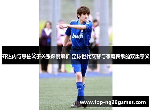 齐达内与恩佐父子关系深度解析 足球世代交替与家庭传承的双重意义