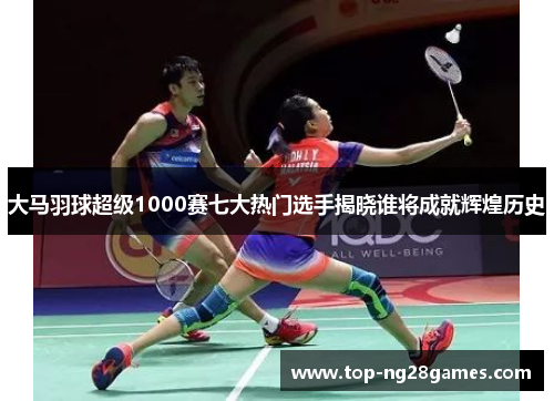 大马羽球超级1000赛七大热门选手揭晓谁将成就辉煌历史