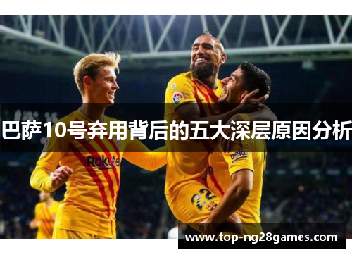 巴萨10号弃用背后的五大深层原因分析 巴萨10号弃用背后的五大深层原因分析
