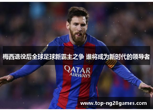 梅西退役后全球足球新霸主之争 谁将成为新时代的领导者 梅西退役后全球足球新霸主之争 谁将成为新时代的领导者