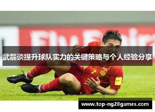 武磊谈提升球队实力的关键策略与个人经验分享 武磊谈提升球队实力的关键策略与个人经验分享