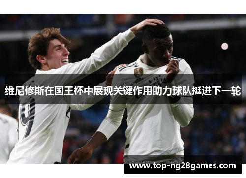 维尼修斯在国王杯中展现关键作用助力球队挺进下一轮