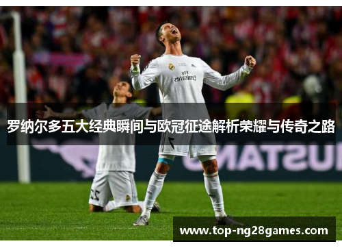 罗纳尔多五大经典瞬间与欧冠征途解析荣耀与传奇之路