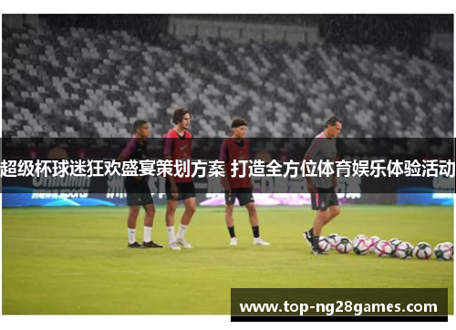 超级杯球迷狂欢盛宴策划方案 打造全方位体育娱乐体验活动