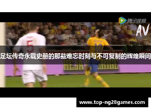 足坛传奇永载史册的那些难忘时刻与不可复制的辉煌瞬间