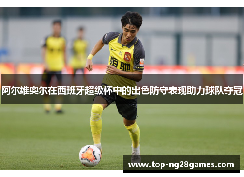 阿尔维奥尔在西班牙超级杯中的出色防守表现助力球队夺冠