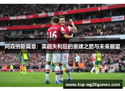 阿森纳新篇章:英超失利后的重建之路与未来展望 阿森纳新篇章:英超失利后的重建之路与未来展望